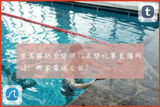深度解析全球热门足球比赛直播网站：哪家最适合你？