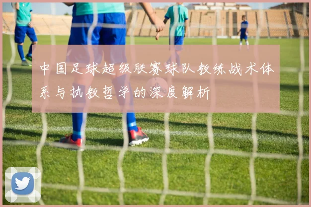 中国足球超级联赛球队教练战术体系与执教哲学的深度解析
