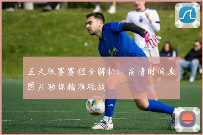 五大联赛赛程全解析：高清时间表图片助你精准观战