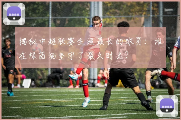 揭秘中超联赛生涯最长的球员：谁在绿茵场坚守了最久时光？