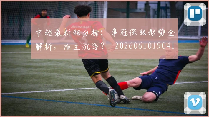 中超最新积分榜：争冠保级形势全解析，谁主沉浮？_20260610190416