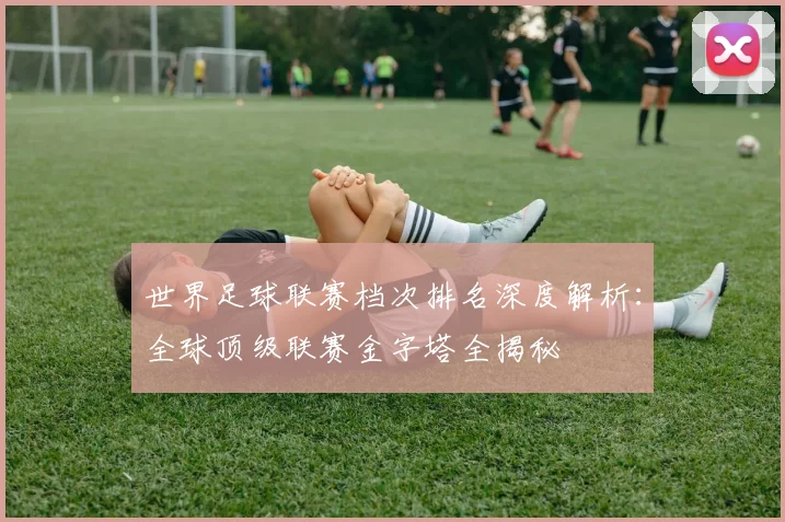 世界足球联赛档次排名深度解析：全球顶级联赛金字塔全揭秘