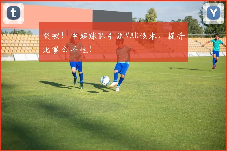 突破!中超球队引进VAR技术,提升比赛公平性!