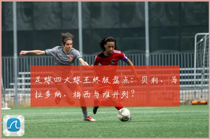 足球四大球王终极盘点:贝利、马拉多纳、梅西与谁并列?