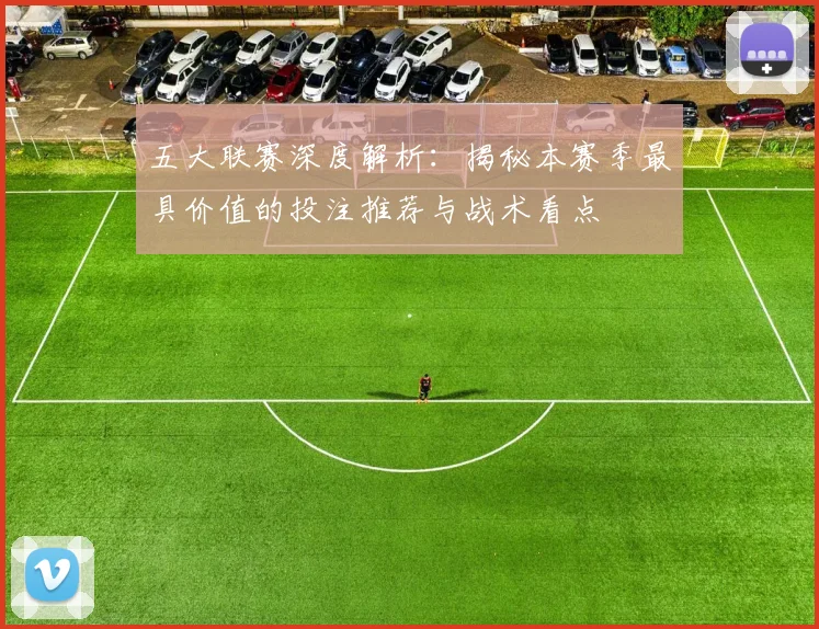 五大联赛深度解析：揭秘本赛季最具价值的投注推荐与战术看点