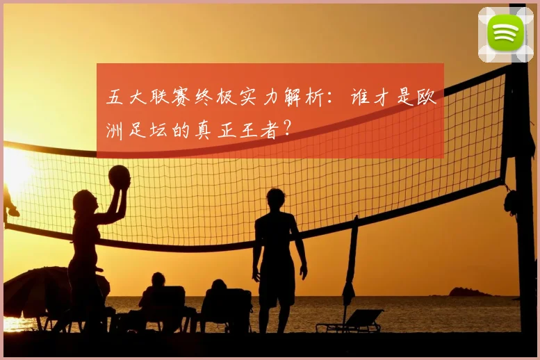 五大联赛终极实力解析：谁才是欧洲足坛的真正王者？